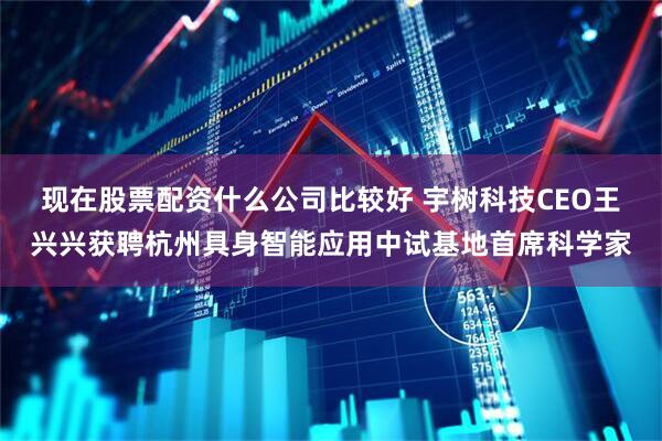 现在股票配资什么公司比较好 宇树科技CEO王兴兴获聘杭州具身智能应用中试基地首席科学家