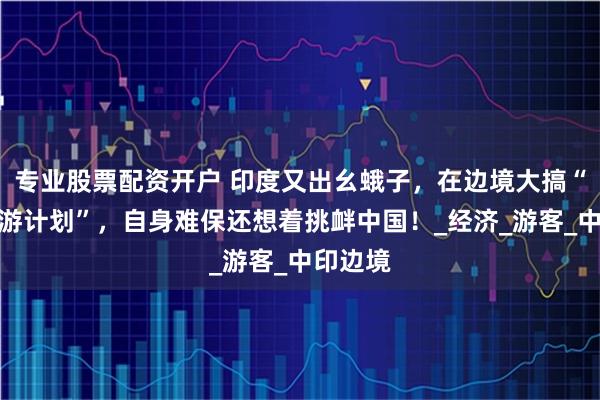 专业股票配资开户 印度又出幺蛾子，在边境大搞“战地旅游计划”，自身难保还想着挑衅中国！_经济_游客_中印边境