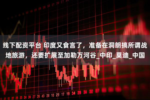 线下配资平台 印度又食言了，准备在洞朗搞所谓战地旅游，还要扩展至加勒万河谷_中印_莫迪_中国