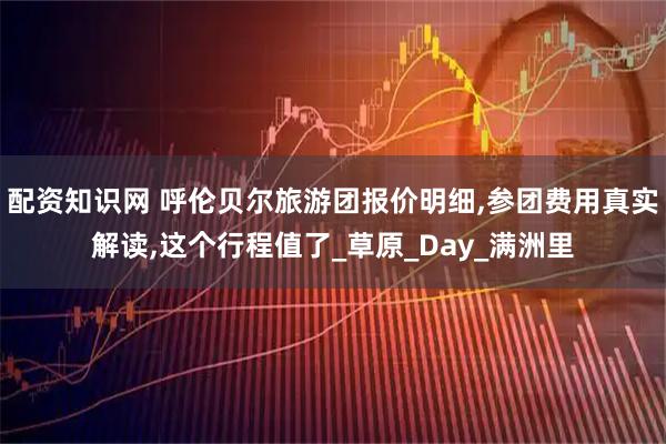 配资知识网 呼伦贝尔旅游团报价明细,参团费用真实解读,这个行程值了_草原_Day_满洲里