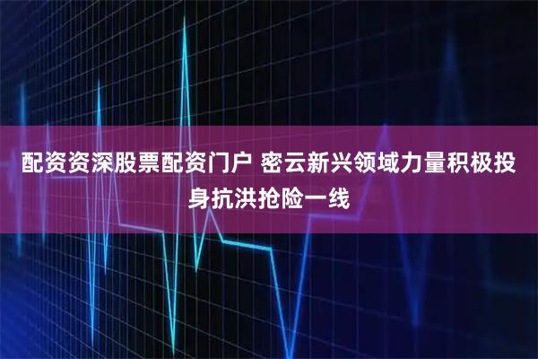 配资资深股票配资门户 密云新兴领域力量积极投身抗洪抢险一线