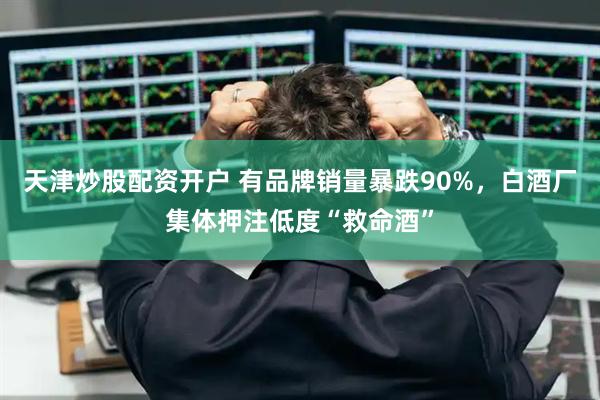 天津炒股配资开户 有品牌销量暴跌90%，白酒厂集体押注低度“救命酒”