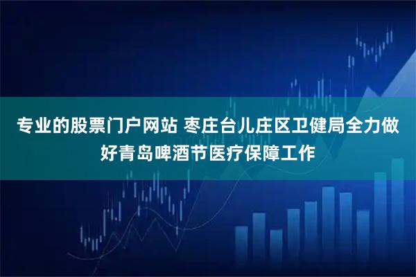 专业的股票门户网站 枣庄台儿庄区卫健局全力做好青岛啤酒节医疗保障工作