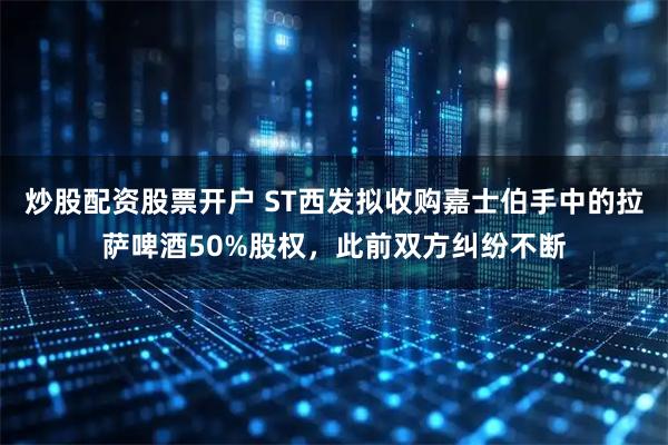 炒股配资股票开户 ST西发拟收购嘉士伯手中的拉萨啤酒50%股权，此前双方纠纷不断