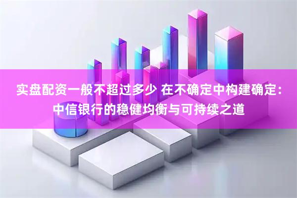 实盘配资一般不超过多少 在不确定中构建确定：中信银行的稳健均衡与可持续之道