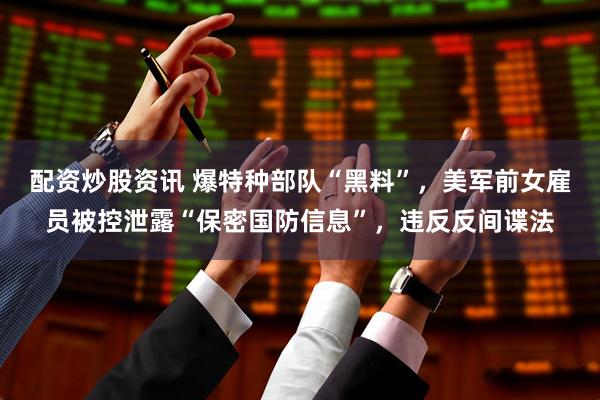 配资炒股资讯 爆特种部队“黑料”，美军前女雇员被控泄露“保密国防信息”，违反反间谍法
