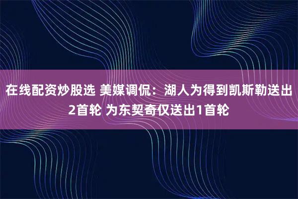 在线配资炒股选 美媒调侃：湖人为得到凯斯勒送出2首轮 为东契奇仅送出1首轮