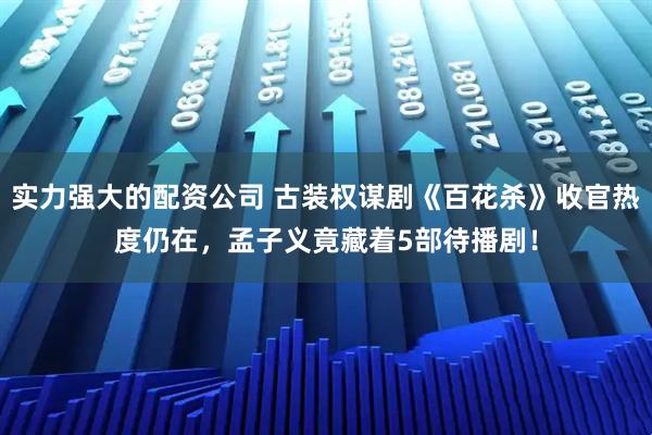 实力强大的配资公司 古装权谋剧《百花杀》收官热度仍在，孟子义竟藏着5部待播剧！