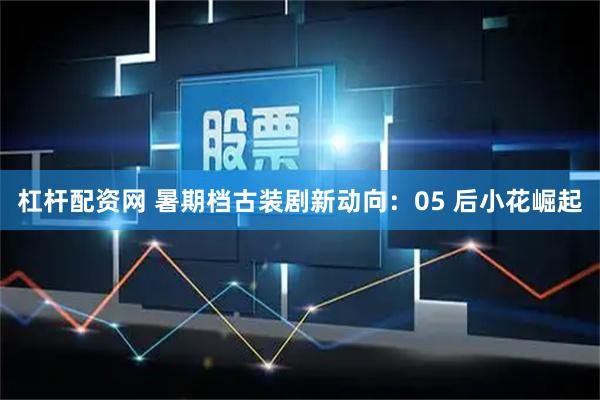 杠杆配资网 暑期档古装剧新动向：05 后小花崛起