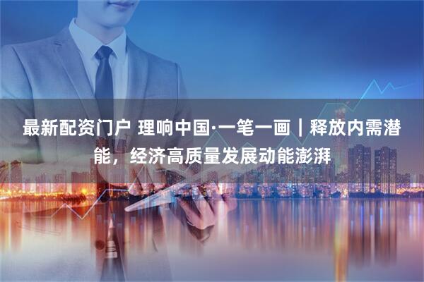 最新配资门户 理响中国·一笔一画｜释放内需潜能，经济高质量发展动能澎湃