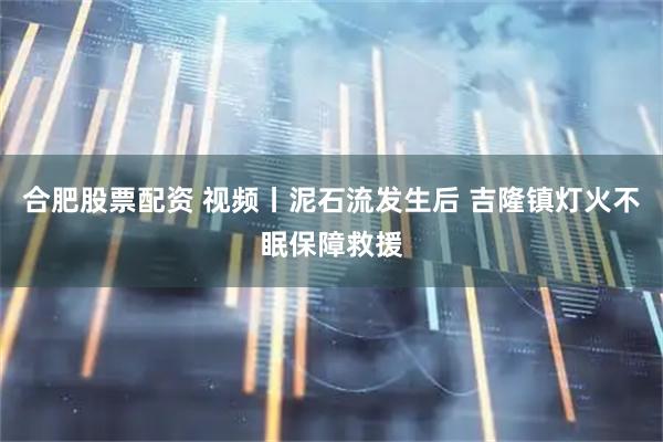 合肥股票配资 视频丨泥石流发生后 吉隆镇灯火不眠保障救援